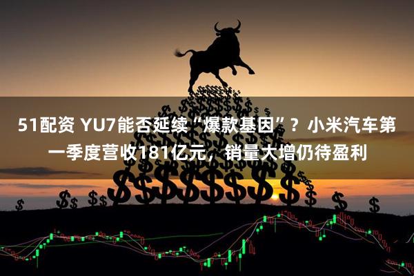 51配资 YU7能否延续“爆款基因”？小米汽车第一季度营收181亿元，销量大增仍待盈利