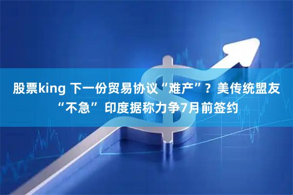股票king 下一份贸易协议“难产”？美传统盟友“不急” 印度据称力争7月前签约