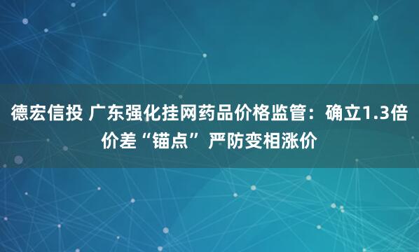 德宏信投 广东强化挂网药品价格监管：确立1.3倍价差“锚点” 严防变相涨价