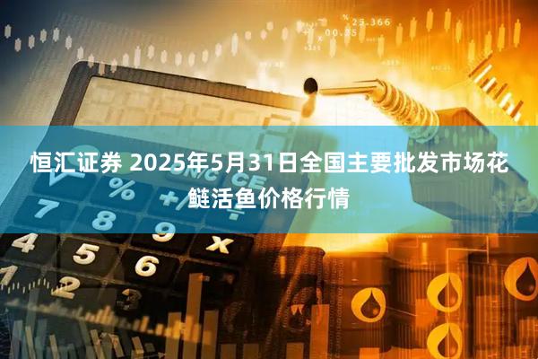 恒汇证券 2025年5月31日全国主要批发市场花鲢活鱼价格行情