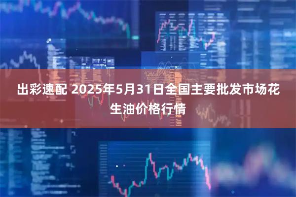 出彩速配 2025年5月31日全国主要批发市场花生油价格行情