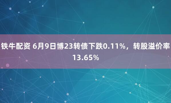 铁牛配资 6月9日博23转债下跌0.11%，转股溢价率13.65%