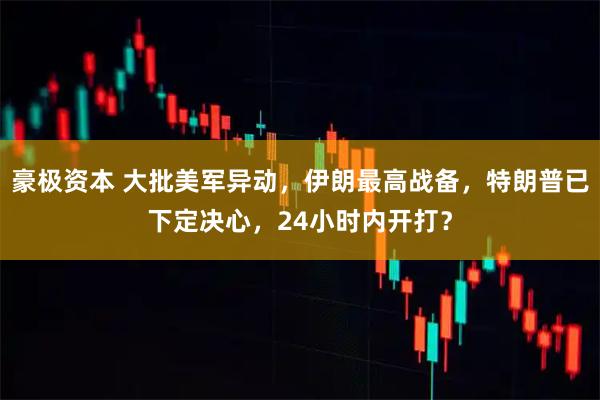 豪极资本 大批美军异动，伊朗最高战备，特朗普已下定决心，24小时内开打？