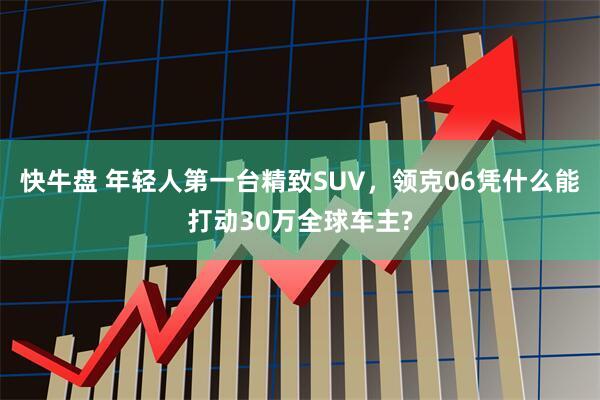 快牛盘 年轻人第一台精致SUV，领克06凭什么能打动30万全球车主?