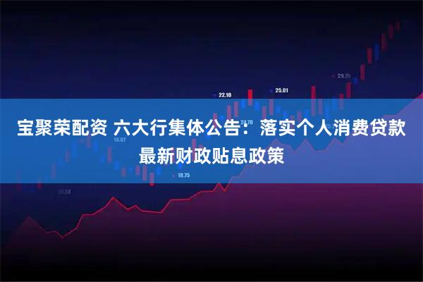 宝聚荣配资 六大行集体公告：落实个人消费贷款最新财政贴息政策