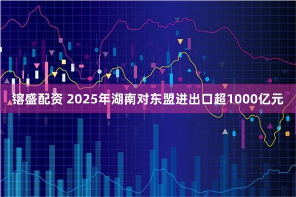 镕盛配资 2025年湖南对东盟进出口超1000亿元