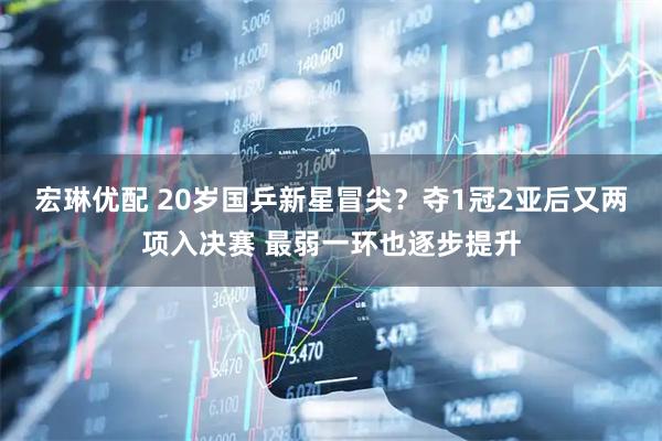 宏琳优配 20岁国乒新星冒尖？夺1冠2亚后又两项入决赛 最弱一环也逐步提升