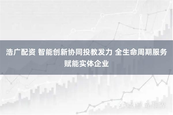 浩广配资 智能创新协同投教发力 全生命周期服务赋能实体企业