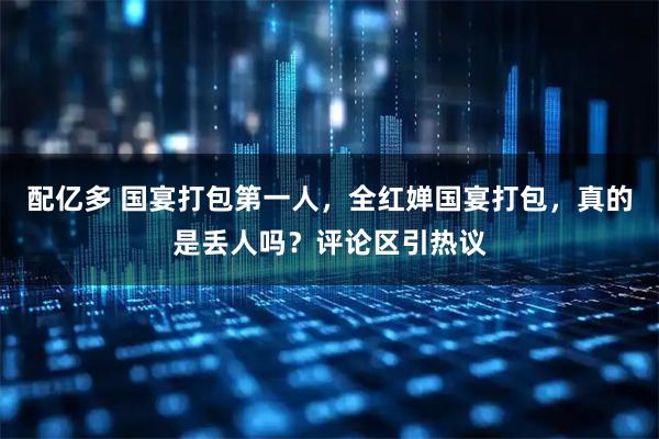 配亿多 国宴打包第一人，全红婵国宴打包，真的是丢人吗？评论区引热议