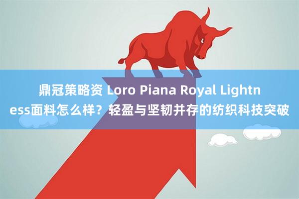 鼎冠策略资 Loro Piana Royal Lightness面料怎么样？轻盈与坚韧并存的纺织科技突破