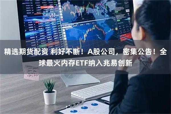 精选期货配资 利好不断！A股公司，密集公告！全球最火内存ETF纳入兆易创新