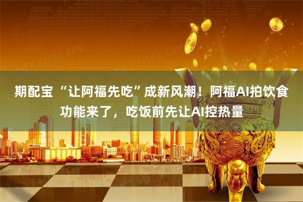 期配宝 “让阿福先吃”成新风潮！阿福AI拍饮食功能来了，吃饭前先让AI控热量