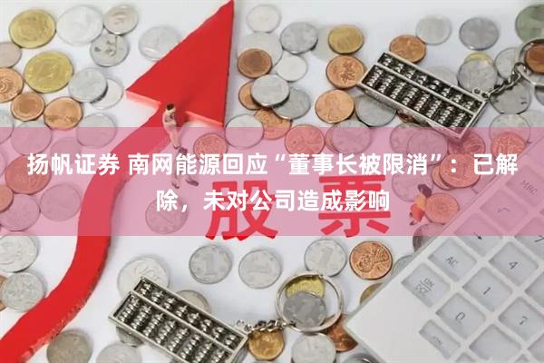 扬帆证券 南网能源回应“董事长被限消”：已解除，未对公司造成影响