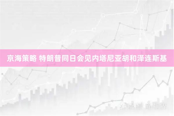 京海策略 特朗普同日会见内塔尼亚胡和泽连斯基