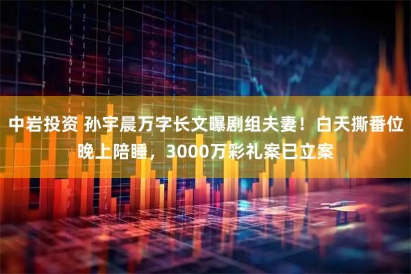 中岩投资 孙宇晨万字长文曝剧组夫妻！白天撕番位晚上陪睡，3000万彩礼案已立案